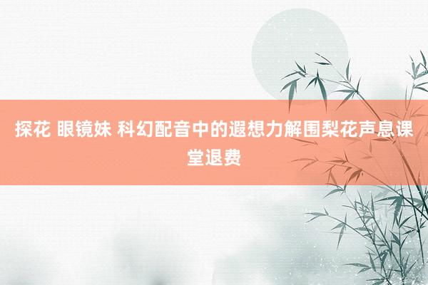 探花 眼镜妹 科幻配音中的遐想力解围梨花声息课堂退费