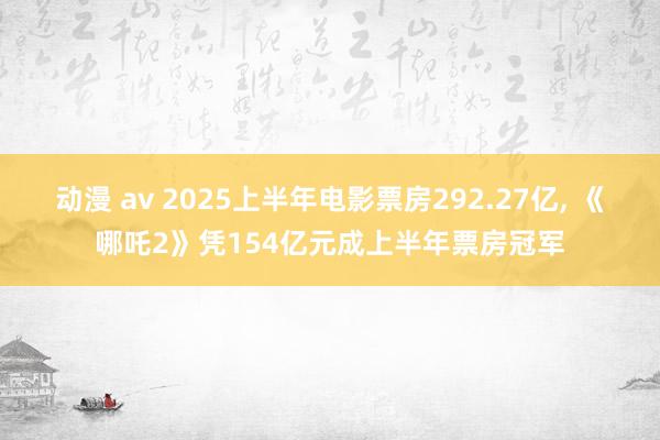 动漫 av 2025上半年电影票房292.27亿， 《哪吒2》凭154亿元成上半年票房冠军